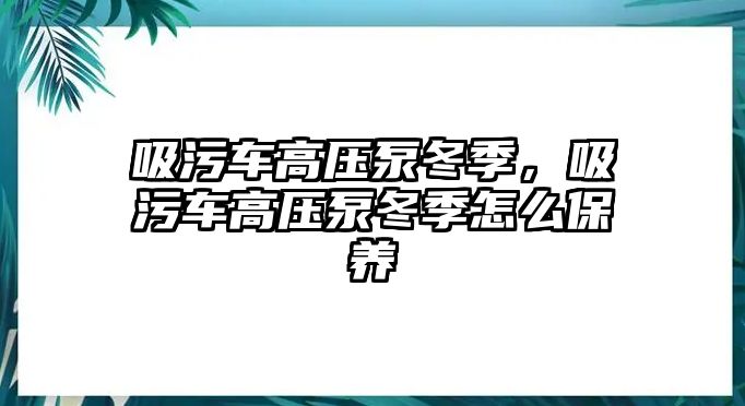 吸污車高壓泵冬季，吸污車高壓泵冬季怎么保養(yǎng)