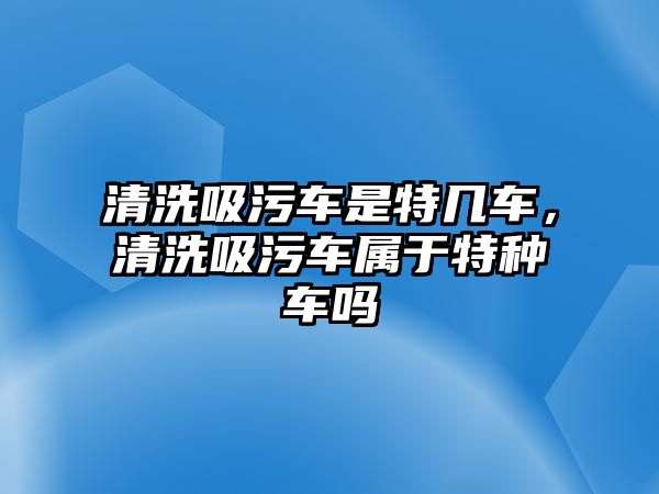 清洗吸污車是特幾車，清洗吸污車屬于特種車嗎