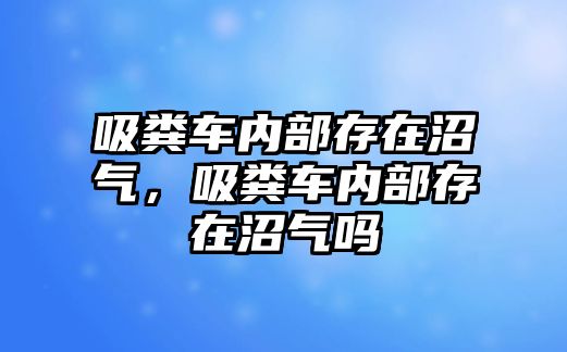 吸糞車內部存在沼氣，吸糞車內部存在沼氣嗎