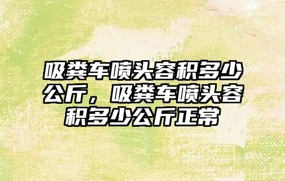 吸糞車噴頭容積多少公斤，吸糞車噴頭容積多少公斤正常