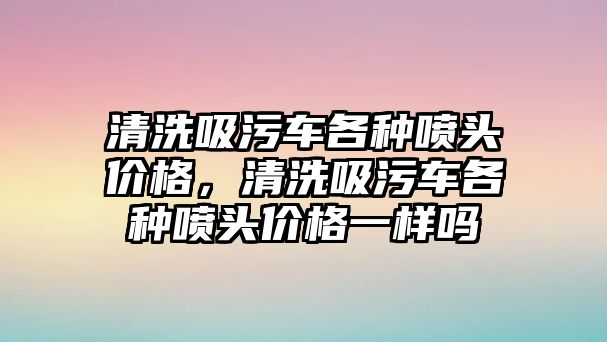 清洗吸污車各種噴頭價格，清洗吸污車各種噴頭價格一樣嗎