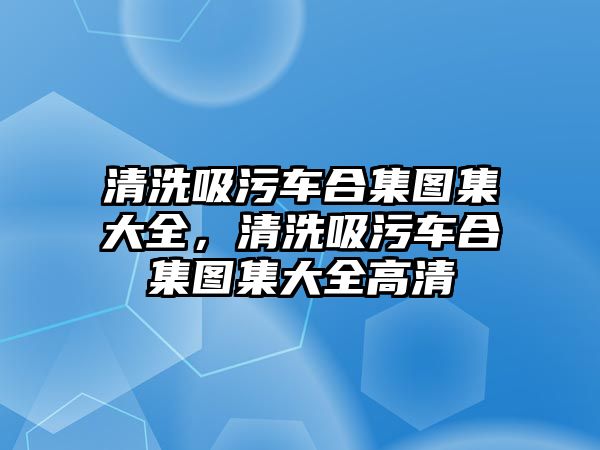 清洗吸污車合集圖集大全，清洗吸污車合集圖集大全高清