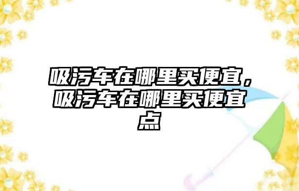 吸污車在哪里買便宜，吸污車在哪里買便宜點