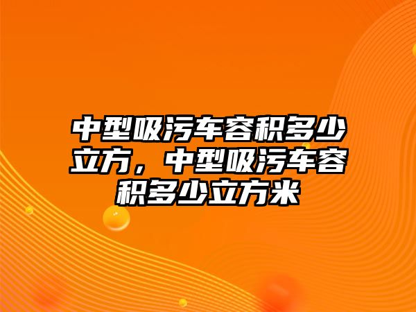 中型吸污車容積多少立方，中型吸污車容積多少立方米