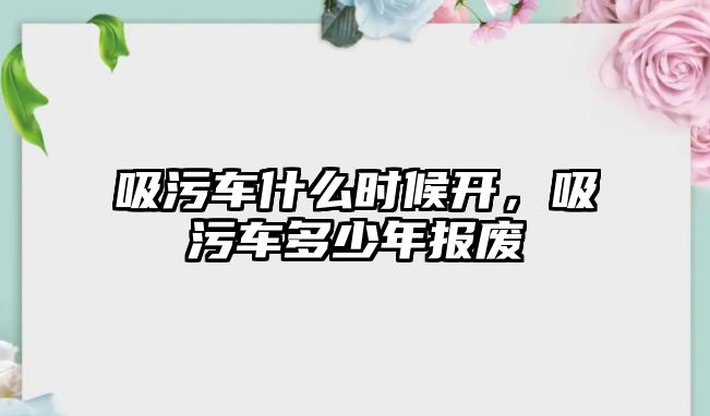 吸污車什么時候開，吸污車多少年報廢