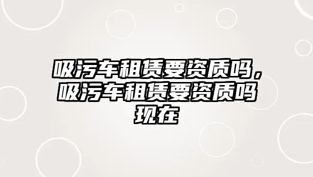 吸污車租賃要資質嗎，吸污車租賃要資質嗎現在