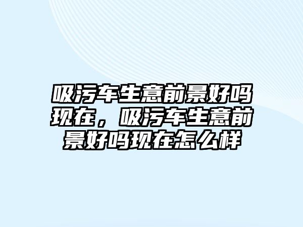 吸污車生意前景好嗎現在，吸污車生意前景好嗎現在怎么樣