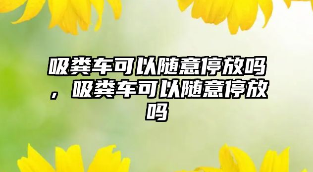 吸糞車可以隨意停放嗎，吸糞車可以隨意停放嗎