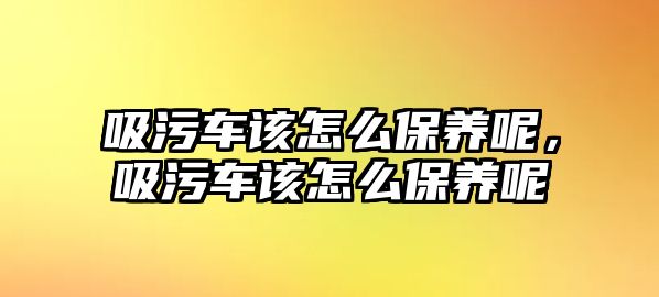 吸污車該怎么保養呢，吸污車該怎么保養呢