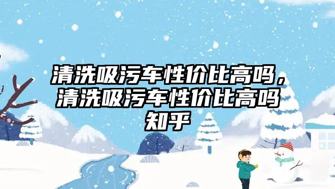 清洗吸污車性價(jià)比高嗎，清洗吸污車性價(jià)比高嗎知乎