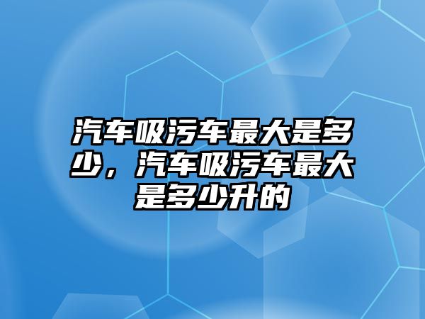 汽車吸污車最大是多少，汽車吸污車最大是多少升的