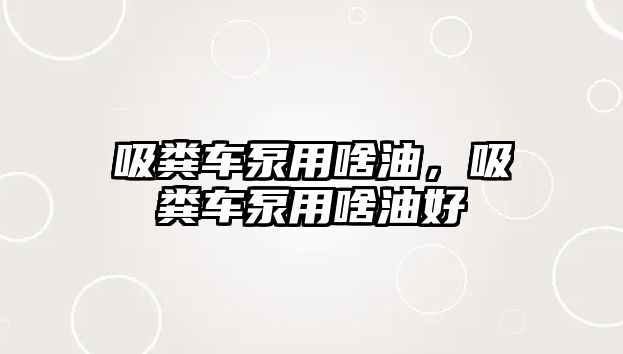 吸糞車泵用啥油，吸糞車泵用啥油好