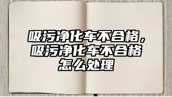 吸污凈化車不合格，吸污凈化車不合格怎么處理