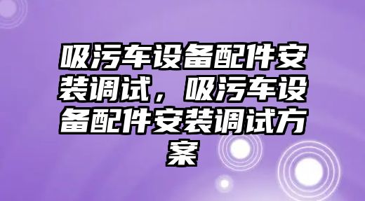 吸污車設(shè)備配件安裝調(diào)試，吸污車設(shè)備配件安裝調(diào)試方案