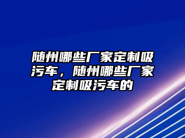 隨州哪些廠家定制吸污車，隨州哪些廠家定制吸污車的