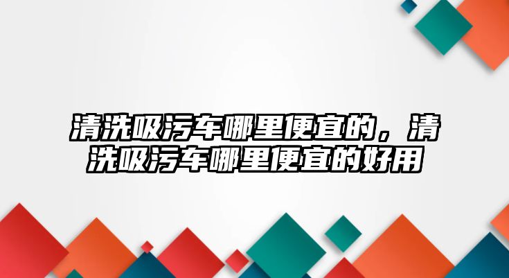 清洗吸污車哪里便宜的，清洗吸污車哪里便宜的好用