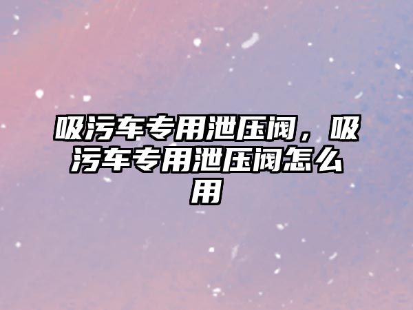 吸污車專用泄壓閥，吸污車專用泄壓閥怎么用