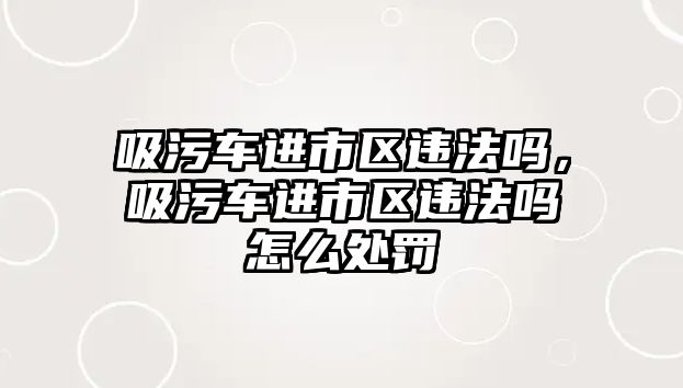 吸污車進市區(qū)違法嗎，吸污車進市區(qū)違法嗎怎么處罰