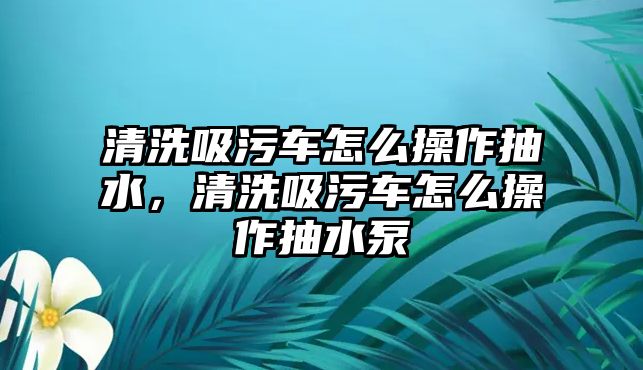 清洗吸污車怎么操作抽水，清洗吸污車怎么操作抽水泵