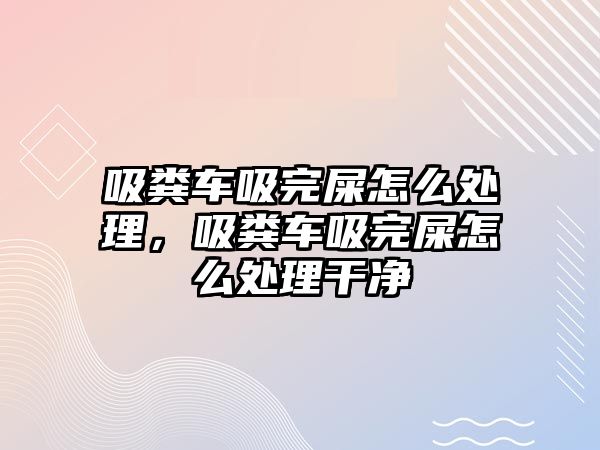 吸糞車吸完屎怎么處理，吸糞車吸完屎怎么處理干凈