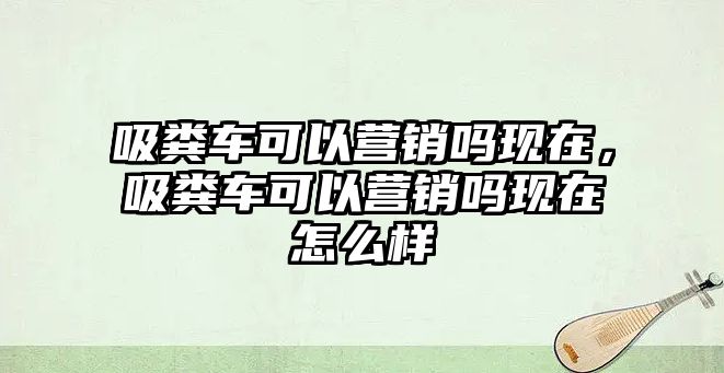 吸糞車可以營銷嗎現(xiàn)在，吸糞車可以營銷嗎現(xiàn)在怎么樣