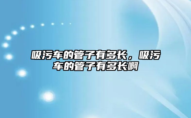 吸污車的管子有多長，吸污車的管子有多長啊