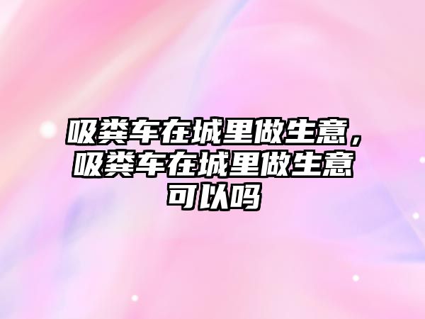 吸糞車在城里做生意，吸糞車在城里做生意可以嗎