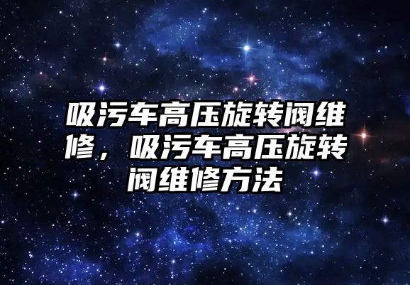 吸污車高壓旋轉閥維修，吸污車高壓旋轉閥維修方法