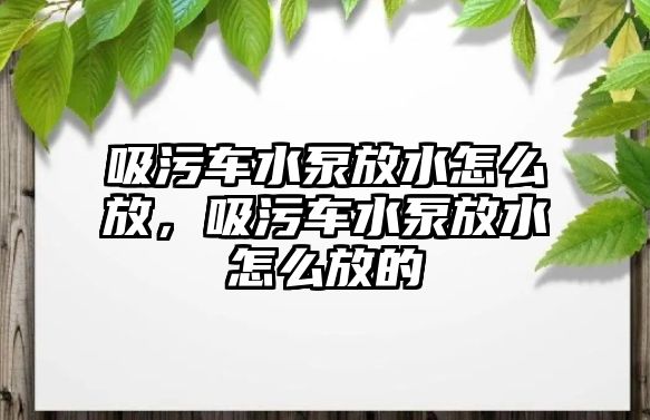 吸污車水泵放水怎么放，吸污車水泵放水怎么放的