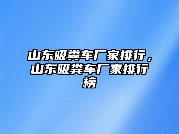 山東吸糞車廠家排行，山東吸糞車廠家排行榜