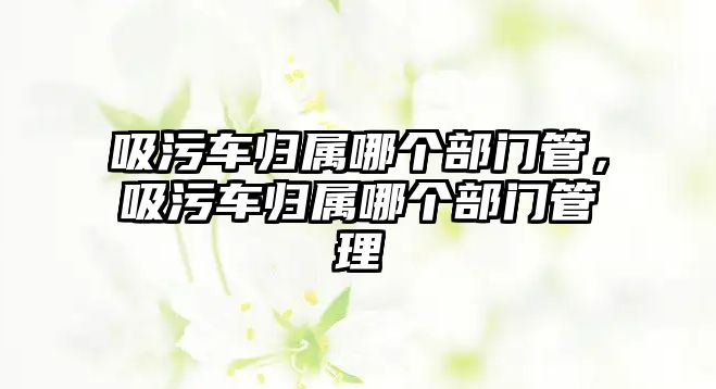 吸污車歸屬哪個部門管，吸污車歸屬哪個部門管理