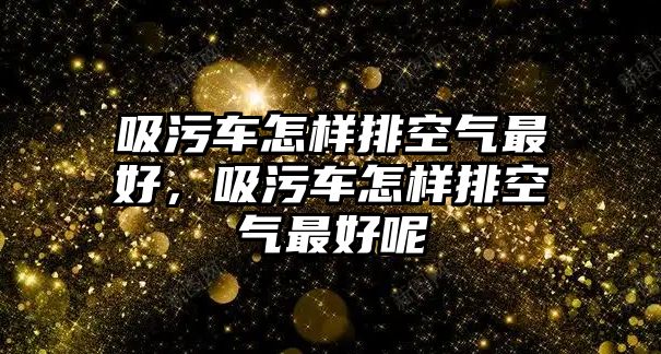 吸污車怎樣排空氣最好，吸污車怎樣排空氣最好呢