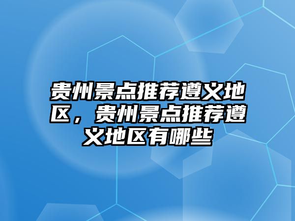 貴州景點推薦遵義地區，貴州景點推薦遵義地區有哪些