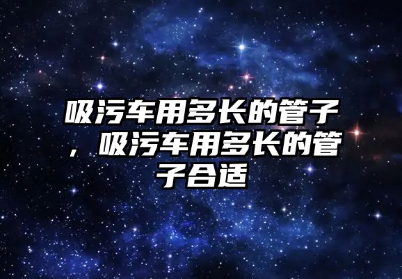 吸污車用多長的管子，吸污車用多長的管子合適