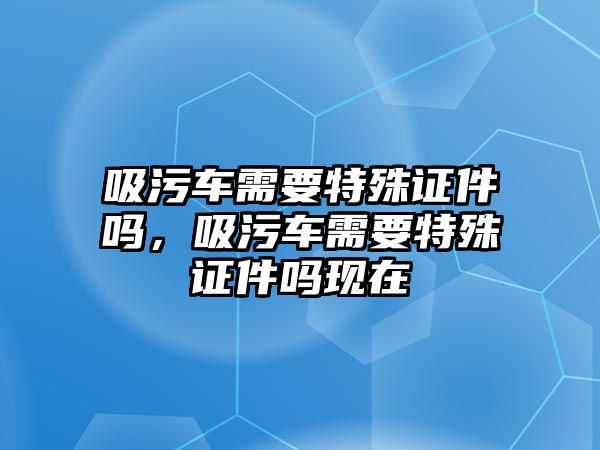 吸污車需要特殊證件嗎，吸污車需要特殊證件嗎現(xiàn)在