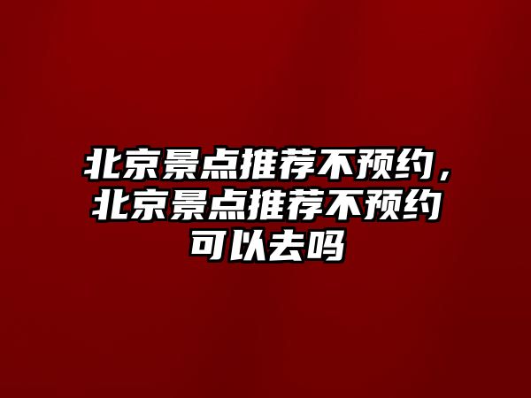 北京景點推薦不預約，北京景點推薦不預約可以去嗎