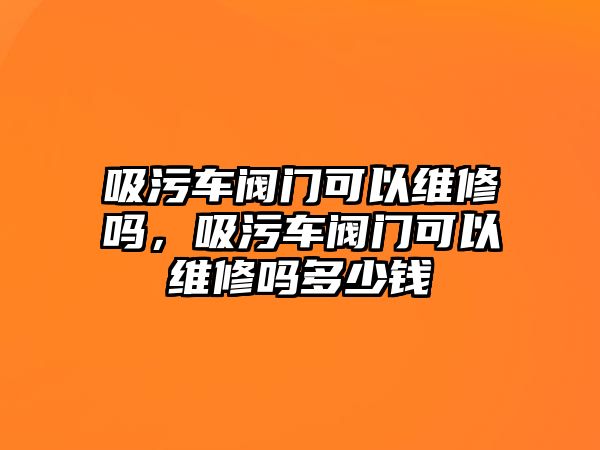 吸污車閥門可以維修嗎，吸污車閥門可以維修嗎多少錢