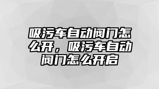 吸污車自動閥門怎么開，吸污車自動閥門怎么開啟