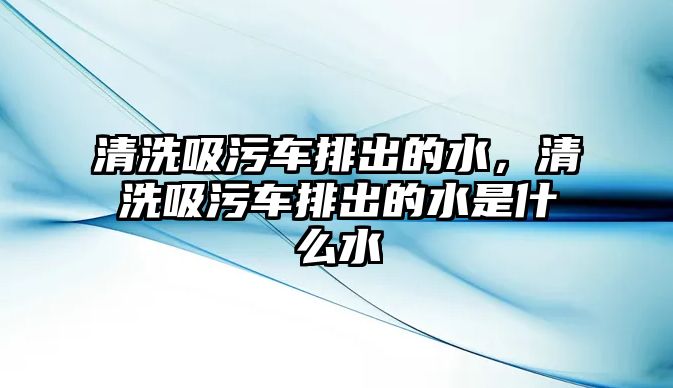 清洗吸污車排出的水，清洗吸污車排出的水是什么水