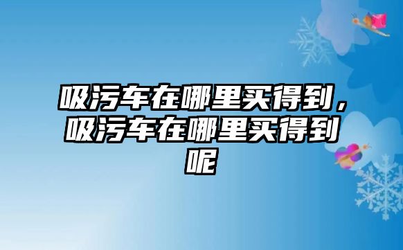 吸污車在哪里買得到，吸污車在哪里買得到呢