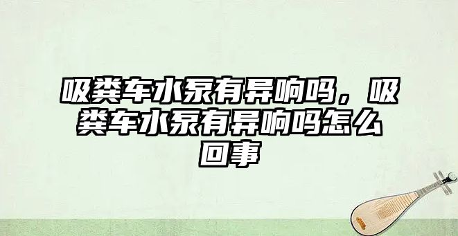 吸糞車水泵有異響嗎，吸糞車水泵有異響嗎怎么回事