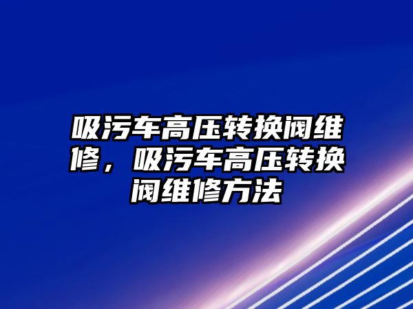 吸污車高壓轉換閥維修，吸污車高壓轉換閥維修方法