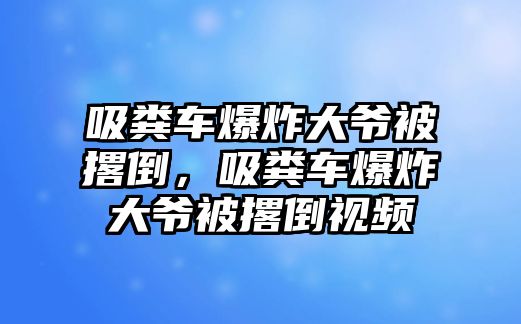 吸糞車爆炸大爺被撂倒，吸糞車爆炸大爺被撂倒視頻