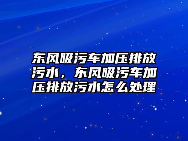 東風(fēng)吸污車加壓排放污水，東風(fēng)吸污車加壓排放污水怎么處理