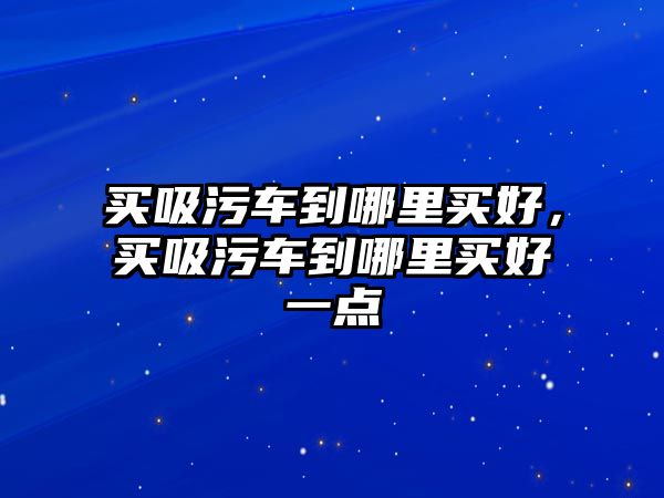 買吸污車到哪里買好，買吸污車到哪里買好一點