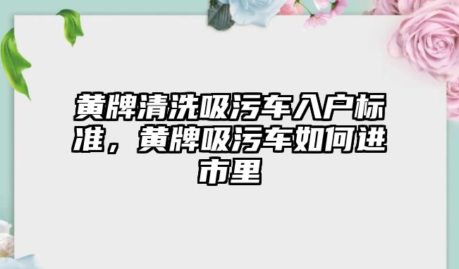 黃牌清洗吸污車入戶標準，黃牌吸污車如何進市里