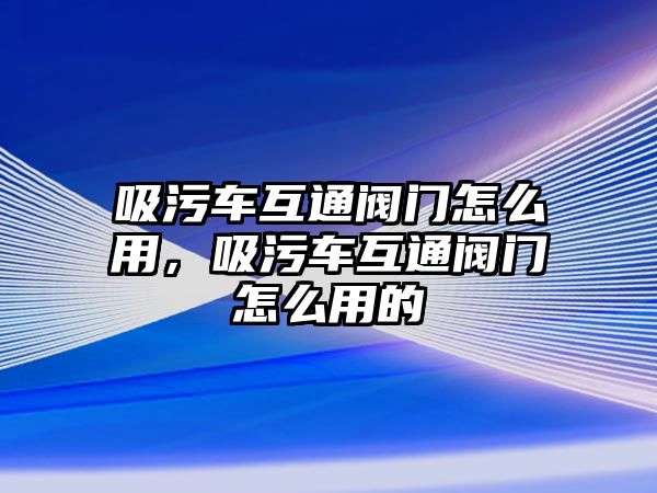 吸污車互通閥門怎么用，吸污車互通閥門怎么用的