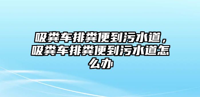 吸糞車排糞便到污水道，吸糞車排糞便到污水道怎么辦