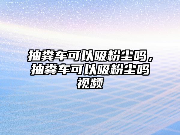 抽糞車可以吸粉塵嗎，抽糞車可以吸粉塵嗎視頻