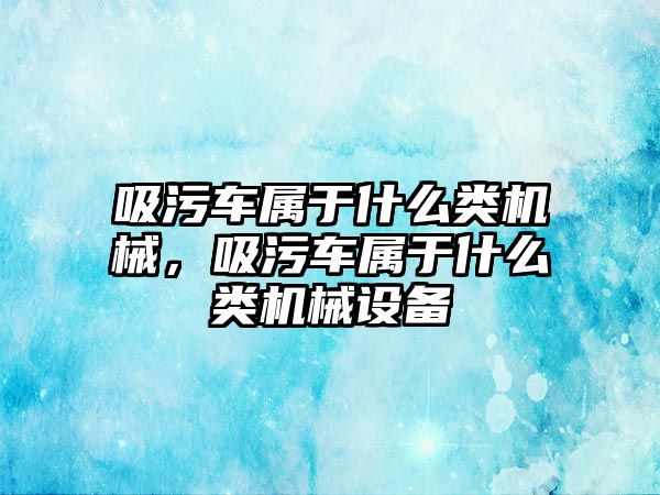 吸污車屬于什么類機械，吸污車屬于什么類機械設備